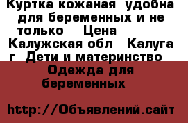  Куртка кожаная (удобна для беременных и не только) › Цена ­ 3 000 - Калужская обл., Калуга г. Дети и материнство » Одежда для беременных   